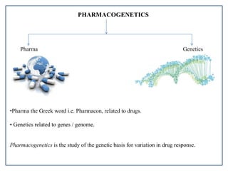 PHARMACOGENETICS
Pharma Genetics
•Pharma the Greek word i.e. Pharmacon, related to drugs.
• Genetics related to genes / genome.
Pharmacogenetics is the study of the genetic basis for variation in drug response.
 