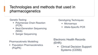 Technologies and methods that used in
pharmacogenetics
Genetic Testing:
 Polymerase Chain Reaction
(PCR)
 Next-Generation Sequencing
(NGS)
 Sanger Sequencing
Genotyping Techniques:
 Microarrays
 Allele-Specific PCR
Pharmacokinetic Modelling:
 Population Pharmacokinetics
(PopPK)
Electronic Health Records
(EHR):
 Clinical Decision Support
Systems (CDSS)
 