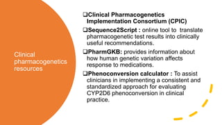 Clinical
pharmacogenetics
resources
Clinical Pharmacogenetics
Implementation Consortium (CPIC)
Sequence2Script : online tool to translate
pharmacogenetic test results into clinically
useful recommendations.
PharmGKB: provides information about
how human genetic variation affects
response to medications.
Phenoconversion calculator : To assist
clinicians in implementing a consistent and
standardized approach for evaluating
CYP2D6 phenoconversion in clinical
practice.
 