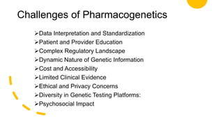 Challenges of Pharmacogenetics
Data Interpretation and Standardization
Patient and Provider Education
Complex Regulatory Landscape
Dynamic Nature of Genetic Information
Cost and Accessibility
Limited Clinical Evidence
Ethical and Privacy Concerns
Diversity in Genetic Testing Platforms:
Psychosocial Impact
 