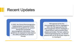 Recent Updates
In 2022, the Clinical Pharmacogenetics
Implementation Consortium (CPIC)
published new guidelines for warfarin
dosing that incorporate
pharmacogenetic information. These
guidelines are expected to help improve
the safety and efficacy of warfarin
therapy.
FDA approval of the first
pharmacogenetic test for clopidogrel in
2021, the FDA approved the first
pharmacogenetic test for clopidogrel, a
blood thinner used to prevent heart
attacks and strokes. The test, called the
CYP2C19 genotyping test, can identify
patients who are at risk of poor response
to clopidogrel.
 