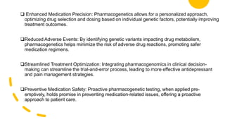  Enhanced Medication Precision: Pharmacogenetics allows for a personalized approach,
optimizing drug selection and dosing based on individual genetic factors, potentially improving
treatment outcomes.
Reduced Adverse Events: By identifying genetic variants impacting drug metabolism,
pharmacogenetics helps minimize the risk of adverse drug reactions, promoting safer
medication regimens.
Streamlined Treatment Optimization: Integrating pharmacogenomics in clinical decision-
making can streamline the trial-and-error process, leading to more effective antidepressant
and pain management strategies.
Preventive Medication Safety: Proactive pharmacogenetic testing, when applied pre-
emptively, holds promise in preventing medication-related issues, offering a proactive
approach to patient care.
 