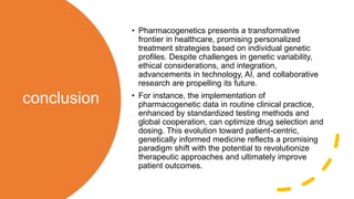conclusion
• Pharmacogenetics presents a transformative
frontier in healthcare, promising personalized
treatment strategies based on individual genetic
profiles. Despite challenges in genetic variability,
ethical considerations, and integration,
advancements in technology, AI, and collaborative
research are propelling its future.
• For instance, the implementation of
pharmacogenetic data in routine clinical practice,
enhanced by standardized testing methods and
global cooperation, can optimize drug selection and
dosing. This evolution toward patient-centric,
genetically informed medicine reflects a promising
paradigm shift with the potential to revolutionize
therapeutic approaches and ultimately improve
patient outcomes.
 
