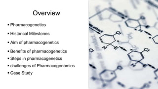 Overview
 Pharmacogenetics
 Historical Milestones
 Aim of pharmacogenetics
 Benefits of pharmacogenetics
 Steps in pharmacogenetics
 challenges of Pharmacogenomics
 Case Study
 