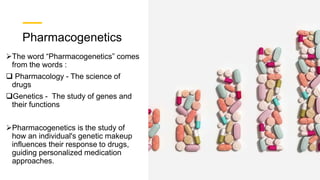 Pharmacogenetics
The word “Pharmacogenetics” comes
from the words :
 Pharmacology - The science of
drugs
Genetics - The study of genes and
their functions
Pharmacogenetics is the study of
how an individual's genetic makeup
influences their response to drugs,
guiding personalized medication
approaches.
 