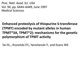 Proc. Natl. Acad. Sci. USA
Vol. 94, pp. 6444–6449, June 1997
Medical Sciences
Enhanced proteolysis of thiopurine S-transferase
(TPMT) encoded by mutant alleles in human
TPMT*3A, TPMT*2): mechanisms for the genetic
polymorphism of TPMT activity
Tai HL., Krynetski EY., Yanishevski Y., and Evans WE
 