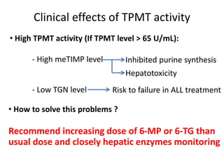 Clinical effects of TPMT activity
• High TPMT activity (If TPMT level > 65 U/mL):
- High meTIMP level
- Low TGN level
Inhibited purine synthesis
Hepatotoxicity
Risk to failure in ALL treatment
• How to solve this problems ?
Recommend increasing dose of 6-MP or 6-TG than
usual dose and closely hepatic enzymes monitoring
 