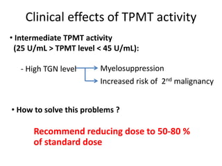 Clinical effects of TPMT activity
• Intermediate TPMT activity
(25 U/mL > TPMT level < 45 U/mL):
- High TGN level Myelosuppression
Increased risk of 2nd malignancy
• How to solve this problems ?
Recommend reducing dose to 50-80 %
of standard dose
 
