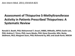 Assessment of Thiopurine S-Methyltransferase
Activity in Patients Prescribed Thiopurines: A
Systematic Review
Ann Intern Med. 2011;154:814-823.
Ronald A. Booth, PhD; Mohammed T. Ansari, MBBS, MMedSc, MPhil; Evelin Loit,
PhD; Andrea C. Tricco, PhD; Laura Weeks, PhD; Steve Doucette, MSc; Becky
Skidmore, MLS; Margaret Sears, PhD; Richmond Sy, MD; and Jacob Karsh, MDCM
 