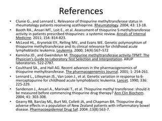 References
• Clunie G., and Lennard L. Relevance of thiopurine methyltransferase status in
rheumatology patients receiveing azathioprine. Rheumatology. 2004; 43: 13-18.
• Booth RA., Ansari MT., Loit E., et al. Assessment of thiopurine S-methyltransferase
activity in patients prescribed thiopurines: a systemic review. Annals of Internal
Medicine. 2011; 154: 814-823.
• McLeod HL., Krynetski EY., Relling MV., and Evans WE. Genetic polymorphism of
thiopurine methyltransferase and its clinical relevance for childhood acute
lymphoblastic leukemia. Leukemia. 2000; 14(4):567–572
• Kamisha JD., and Gwendolyn M. Thiopurine methyltransferase activity-TPMT: The
Physician's Guide to Laboratory Test Selection and Interpretation. ARUP
laboratories. 522-2787.
• Coulthard SA., and Hall AG. Recent advances in the pharmacogenomics of
thiopurine methyltransferase. The pharmacogenomics Journal. 2001; 1: 254-261.
• Lennard L., Lilleyman JS., Van Loon J., et al. Genetic variation in response to 6-
mercaptopurine for childhood acute lymphoblastic leukemia. Lancet. 1990; 336:
225-229.
• Sanderson J., Ansari A., Marinaki T., et al. Thiopurine methyl transferase: should it
be measured before commencing thiopurine drug therapy? Ann Clin Biochem.
2004; 41: 303-308.
• Gearry RB, Barclay ML, Burt MJ, Collett JA, and Chapman BA. Thiopurine drug
adverse effects in a population of New Zealand patients with inflammatory bowel
disease. Pharmacoepidemiol Drug Saf. 2004 ;13(8):563-7.
 