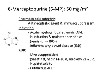 6-Mercaptopurine (6-MP): 50 mg/m2
Pharmacologic category:
Antineoplastic agent & immunosuppressant
Indication:
- Acute myelogenous leukemia (AML)
in induction & maintenance phase
(remission ≈ 80%)
- Inflammatory bowel disease (IBD)
ADR:
- Myelosuppression
(onset 7 d, nadir 14-16 d, recovery 21-28 d)
- Hepatotoxicity
- Cutaneous ADR
 