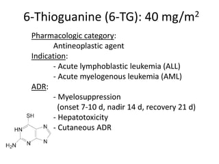 6-Thioguanine (6-TG): 40 mg/m2
Pharmacologic category:
Antineoplastic agent
Indication:
- Acute lymphoblastic leukemia (ALL)
- Acute myelogenous leukemia (AML)
ADR:
- Myelosuppression
(onset 7-10 d, nadir 14 d, recovery 21 d)
- Hepatotoxicity
- Cutaneous ADR
 