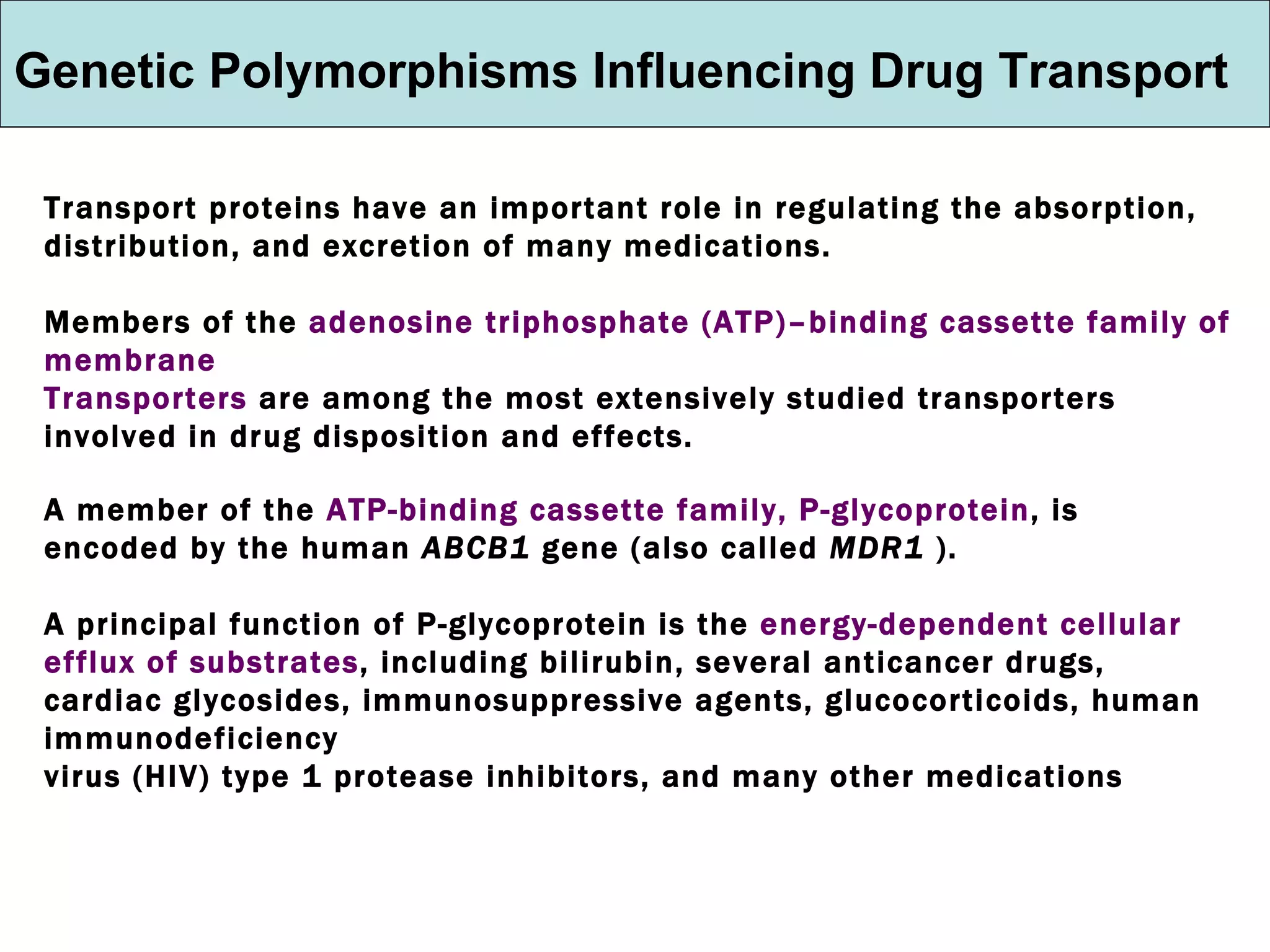 Genetic Polymorphisms Influencing Drug Transport Transport proteins have an important role in regulating the absorption, distribution, and excretion of many medications.  Members of the  adenosine triphosphate (ATP)–binding cassette family of membrane  Transporters  are among the most extensively studied transporters involved in drug disposition and effects. A member of the  ATP-binding cassette family, P-glycoprotein , is encoded by the human  ABCB1  gene (also called  MDR1  ). A principal function of P-glycoprotein is the  energy-dependent cellular efflux of substrates , including bilirubin, several anticancer drugs, cardiac glycosides, immunosuppressive agents, glucocorticoids, human immunodeficiency virus (HIV) type 1 protease inhibitors, and many other medications 