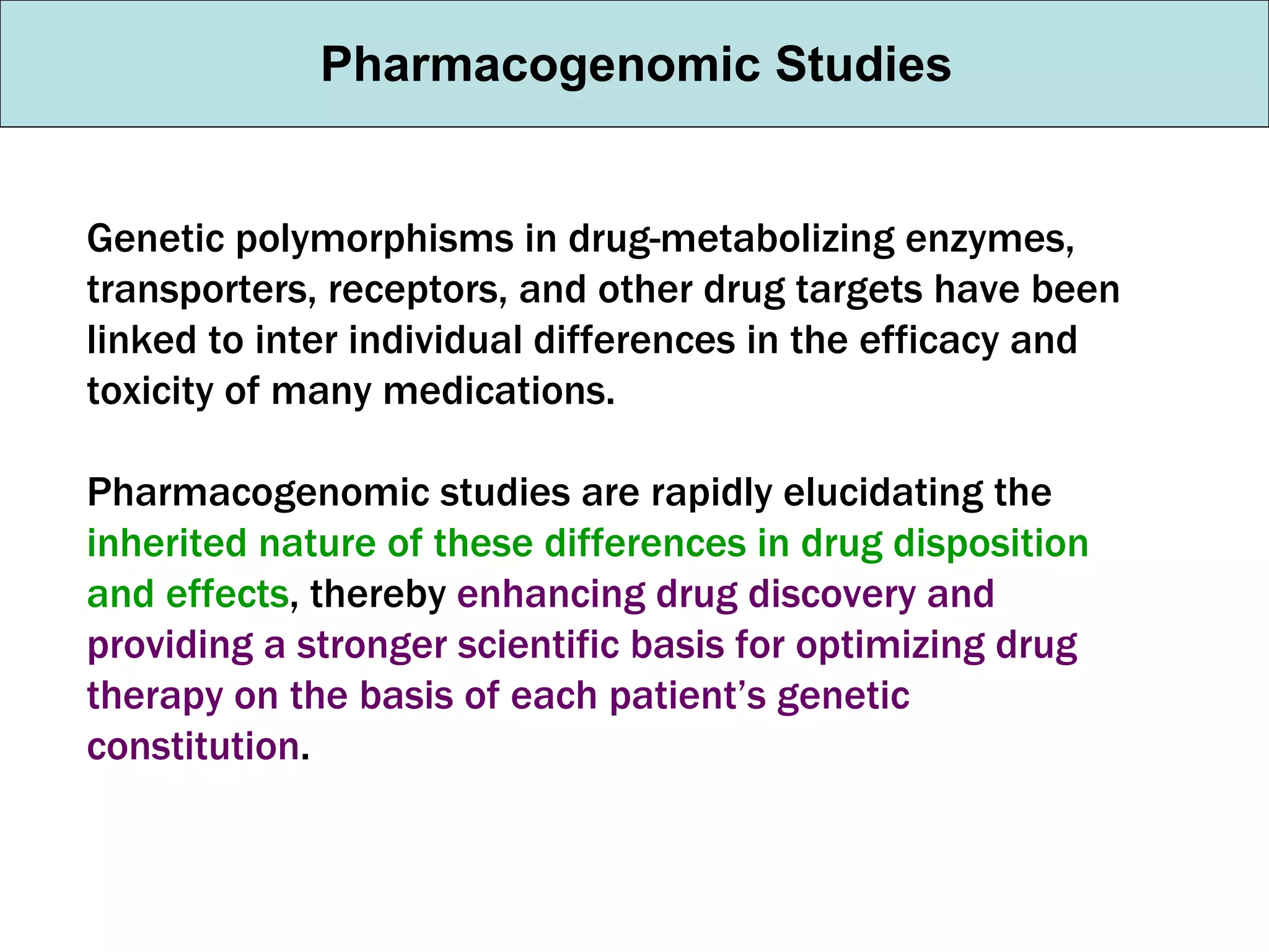 Genetic polymorphisms in drug-metabolizing enzymes, transporters, receptors, and other drug targets have been linked to inter individual differences in the efficacy and toxicity of many medications.  Pharmacogenomic studies are rapidly elucidating the  inherited nature of these differences in drug disposition and effects , thereby  enhancing drug discovery and providing a stronger scientific basis for optimizing drug therapy on the basis of each patient’s genetic constitution . Pharmacogenomic Studies 