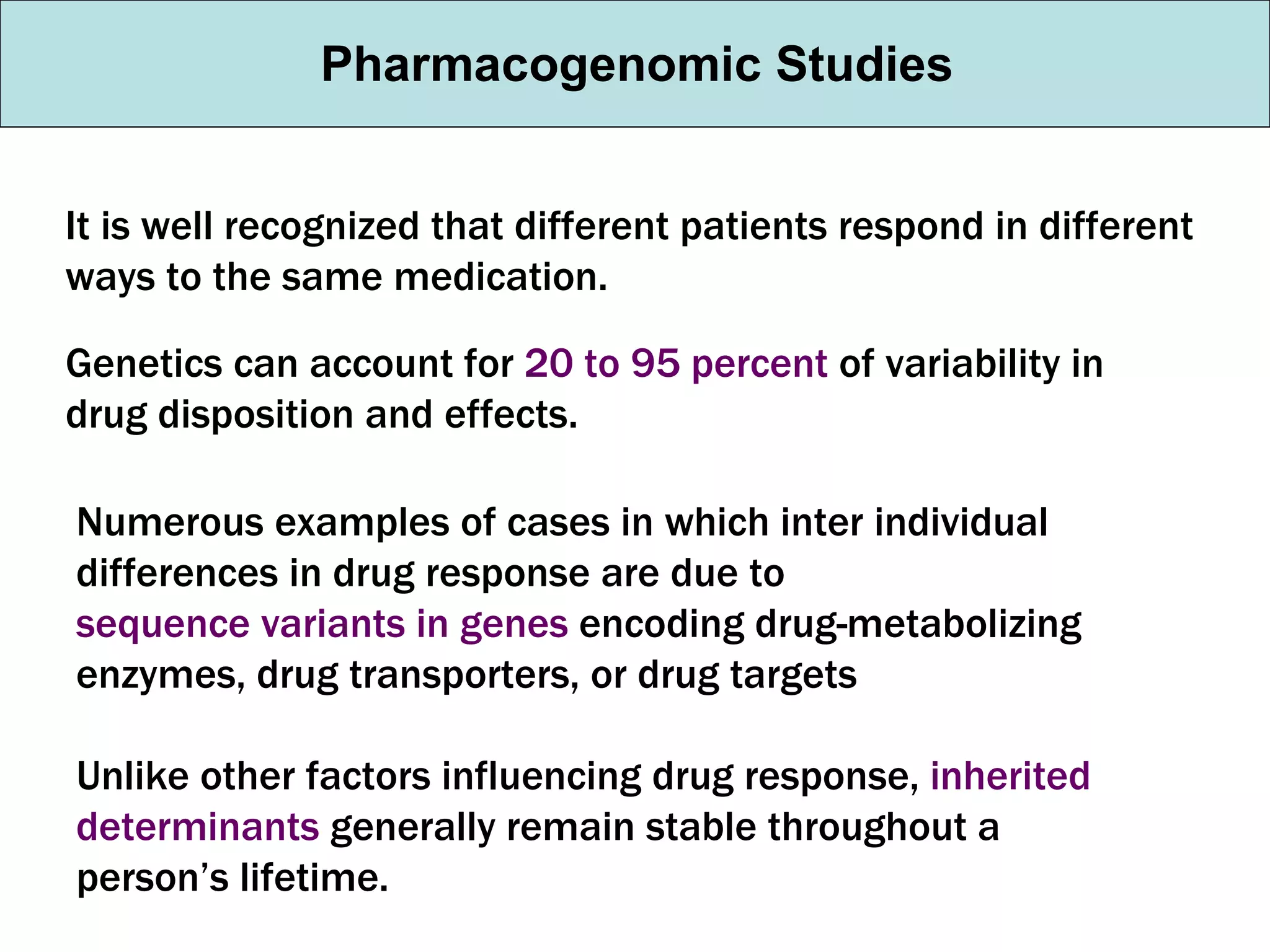 Pharmacogenomic Studies It is well recognized that different patients respond in different ways to the same medication. Genetics can account for  20 to 95 percent  of variability in drug disposition and effects. Numerous examples of cases in which inter individual differences in drug response are due to  sequence variants in genes  encoding drug-metabolizing enzymes, drug transporters, or drug targets Unlike other factors influencing drug response,  inherited determinants  generally remain stable throughout a person’s lifetime. 