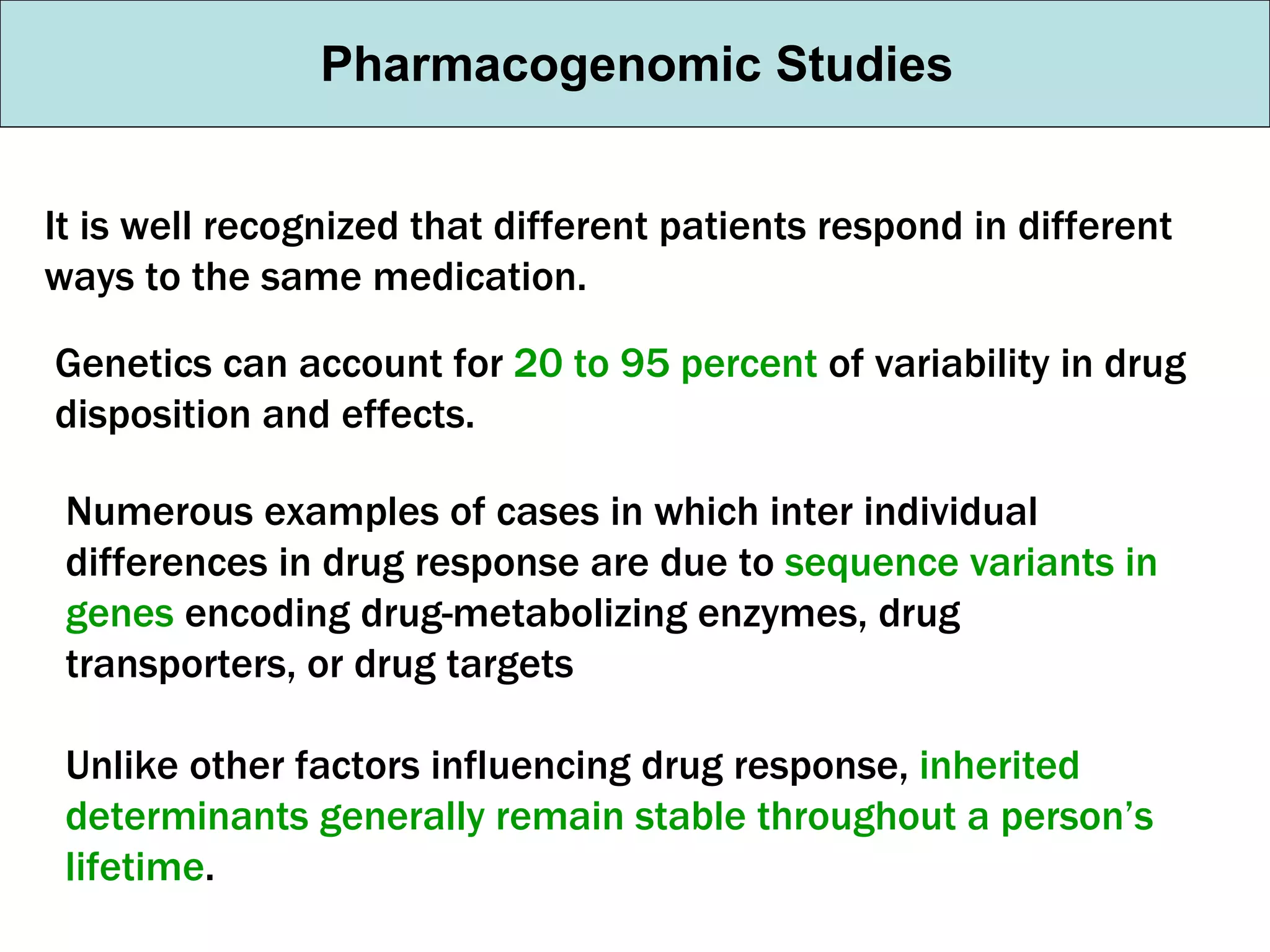 Pharmacogenomic Studies It is well recognized that different patients respond in different ways to the same medication. Genetics can account for  20 to 95 percent  of variability in drug disposition and effects. Numerous examples of cases in which inter individual differences in drug response are due to  sequence variants in genes  encoding drug-metabolizing enzymes, drug transporters, or drug targets Unlike other factors influencing drug response,  inherited determinants generally remain stable throughout a person’s lifetime . 