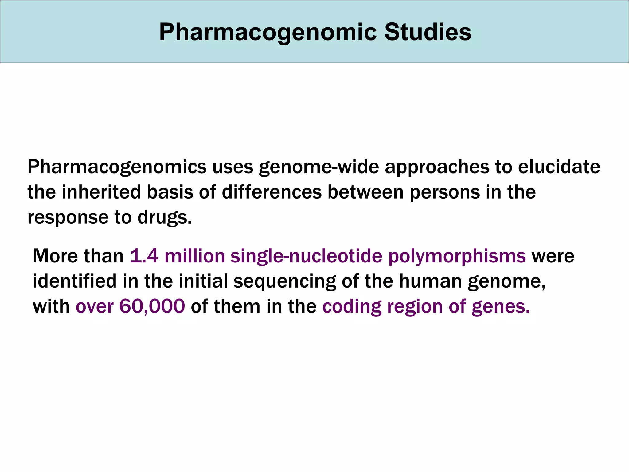 Pharmacogenomic Studies Pharmacogenomics uses genome-wide approaches to elucidate the inherited basis of differences between persons in the response to drugs. More than  1.4 million single-nucleotide polymorphisms  were identified in the initial sequencing of the human genome, with  over 60,000  of them in the  coding region of genes. 