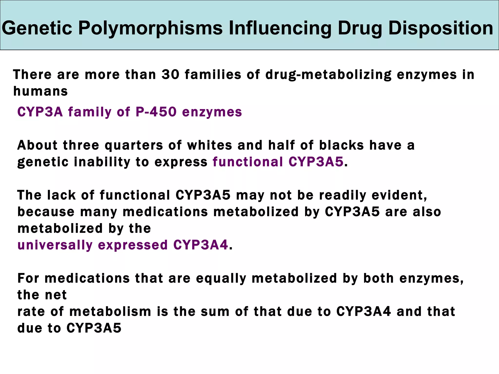 Genetic Polymorphisms Influencing Drug Disposition There are more than 30 families of drug-metabolizing enzymes in humans CYP3A family of P-450 enzymes About three quarters of whites and half of blacks have a genetic inability to express  functional CYP3A5 . The lack of functional CYP3A5 may not be readily evident, because many medications metabolized by CYP3A5 are also metabolized by the universally expressed CYP3A4 .  For medications that are equally metabolized by both enzymes, the net rate of metabolism is the sum of that due to CYP3A4 and that due to CYP3A5 