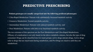 PREDICTIVE PRESCRIBING
Patient genotypes are usually categorized into the following predicted phenotypes:
• Ultra-Rapid Metabolizer: Patients with substantially increased metabolic activity.
• Extensive Metabolizer: Normal metabolic activity;
• Intermediate Metabolizer: Patients with reduced metabolic activity; and
• Poor Metabolizer: Patients with little to no functional metabolic activity.
The two extremes of this spectrum are the Poor Metabolizers and Ultra-Rapid Metabolizers.
Efficacy of a medication is not only based on the above metabolic statuses, but also the type of drug
consumed. Drugs can be classified into two main groups: active drugs and pro-drugs. Active drugs
refer to drugs that are inactivated during metabolism, and Pro-Drugs are inactive until they are
metabolized.
4
 