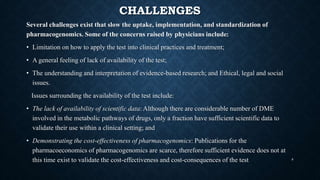 CHALLENGES
Several challenges exist that slow the uptake, implementation, and standardization of
pharmacogenomics. Some of the concerns raised by physicians include:
• Limitation on how to apply the test into clinical practices and treatment;
• A general feeling of lack of availability of the test;
• The understanding and interpretation of evidence-based research; and Ethical, legal and social
issues.
Issues surrounding the availability of the test include:
• The lack of availability of scientific data: Although there are considerable number of DME
involved in the metabolic pathways of drugs, only a fraction have sufficient scientific data to
validate their use within a clinical setting; and
• Demonstrating the cost-effectiveness of pharmacogenomics: Publications for the
pharmacoeconomics of pharmacogenomics are scarce, therefore sufficient evidence does not at
this time exist to validate the cost-effectiveness and cost-consequences of the test 8
 