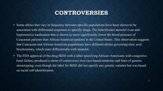 CONTROVERSIES
• Some alleles that vary in frequency between specific populations have been shown to be
associated with differential responses to specific drugs. The beta blocker atenolol is an anti-
hypertensive medication that is shown to more significantly lower the blood pressure of
Caucasian patients than African American patients in the United States. This observation suggests
that Caucasian and African American populations have different alleles governing oleic acid
biochemistry, which react differentially with atenolol.
• The FDA approval of the drug BiDil with a label specifying African-Americans with congestive
heart failure, produced a storm of controversy over race-based medicine and fears of genetic
stereotyping, even though the label for BiDil did not specify any genetic variants but was based
on racial self-identification.
9
 