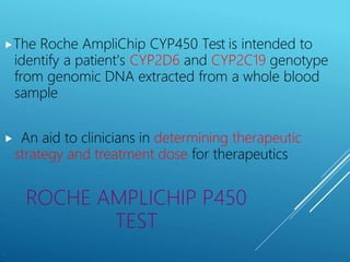 ⯈The Roche AmpliChip CYP450 Test is intended to
identify a patient's CYP2D6 and CYP2C19 genotype
from genomic DNA extracted from a whole blood
sample
⯈ An aid to clinicians in determining therapeutic
strategy and treatment dose for therapeutics
ROCHE AMPLICHIP P450
TEST
 