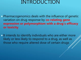 INTRODUCTION
⯈Pharmacogenomics deals with the influence of genetic
variation on drug response by co-relating gene
expression or polymorphism with a drug’s efficacy
or toxicity
⯈It intends to identify individuals who are either more
likely or less likely to respond to a drug, as well as
those who require altered dose of certain drugs
 