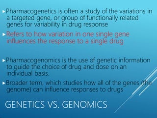 ⯈Pharmacogenetics is often a study of the variations in
a targeted gene, or group of functionally related
genes for variability in drug response
⯈Refers to how variation in one single gene
influences the response to a single drug
⯈Pharmacogenomics is the use of genetic information
to guide the choice of drug and dose on an
individual basis.
⯈Broader term, which studies how all of the genes (the
genome) can influence responses to drugs
GENETICS VS. GENOMICS
 
