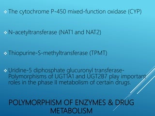 POLYMORPHISM OF ENZYMES & DRUG
METABOLISM
 The cytochrome P-450 mixed-function oxidase (CYP)
 N-acetyltransferase (NAT1 and NAT2)
 Thiopurine-S-methyltransferase (TPMT)
 Uridine-5 diphosphate glucuronyl transferase-
Polymorphisms of UGT1A1 and UGT2B7 play important
roles in the phase II metabolism of certain drugs.
 