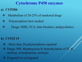 Cytochrome P450 enzymes
a) CYP2D6
 Metabolism of 20-25% of marketed drugs
 Polymorphism best studied
 Drugs: SSRI, TCA, beta blockers, antipsychotics
b) CYP2C19
 More than 20 polymorphism reported
 Drugs: PPI, Mephenytoin,N-demethylation of TCA(
amitryp, clomipramine, nortryp)
 Proguanil to cycloguanil
 