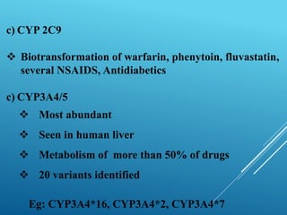 c) CYP 2C9
 Biotransformation of warfarin, phenytoin, fluvastatin,
several NSAIDS, Antidiabetics
c) CYP3A4/5
 Most abundant
 Seen in human liver
 Metabolism of more than 50% of drugs
 20 variants identified
Eg: CYP3A4*16, CYP3A4*2, CYP3A4*7
 