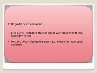  Poor metabolisers(PMs) &
Intermediate metabolisers
(IMs) - likely to
experience insufficient
pain relief
 Ultra rapid metabolisers
(UMs) –
 ↑ risk for side effects
 Due to higher systemic
concentrations of morphine
 Eg - Drowsiness and
respiratory depression
Codiene
CYP2D6
Morphine
CPIC guidelines recommend –
 EMs & IMs - standard starting doses with close monitoring,
especially in IMs
 PMs and UMs - alternative agent e.g. morphine , non opoid
analgesic
 