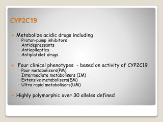 CYP2C19
 Metabolize acidic drugs including
◦ Proton-pump inhibitors
◦ Antidepressants
◦ Antiepileptics
◦ Antiplatelet drugs
 Four clinical phenotypes - based on activity of CYP2C19
◦ Poor metabolisers(PM)
◦ Intermediate metabolisers (IM)
◦ Extensive metabolisers(EM)
◦ Ultra rapid metabolisers(UM)
 Highly polymorphic over 30 alleles defined
 