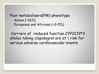  Poor metabolisers(PM) phenotype
◦ Asians (~16%)
◦ Europeans and Africans (~2–5%)
 Carriers of reduced function CYP2C19*2
alleles taking clopidogrel are at ↑ risk for
serious adverse cardiovascular events
 