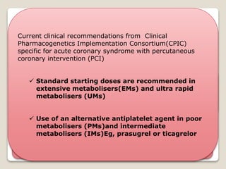 Clopidogrel - thienopyridine antiplatelet
prodrug indicated for prevention of
atherothrombotic events
85%
- Hepatic esterases
- Inactive carboxylic acid
derivative
15%
- two sequential cyp-mediated
oxidation reactions(predominantly
CYP2C19)
- active thiol metabolite - antiplatelet
activity
Genetic polymorphisms CYP2C19 gene –
↓ active metabolite formation & reduce drug’s antiplatelet
activity associated with variability in response to clopidogrel
Current clinical recommendations from Clinical
Pharmacogenetics Implementation Consortium(CPIC)
specific for acute coronary syndrome with percutaneous
coronary intervention (PCI)
 Standard starting doses are recommended in
extensive metabolisers(EMs) and ultra rapid
metabolisers (UMs)
 Use of an alternative antiplatelet agent in poor
metabolisers (PMs)and intermediate
metabolisers (IMs)Eg, prasugrel or ticagrelor
 