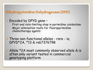 Dihydropyrimidine Dehydrogenase (DPD)
 Encoded by DPYD gene –
◦ First and rate-limiting step in pyrimidine catabolism
◦ Major elimination route for fluoropyrimidine
chemotherapy agents
 Three non-functional alleles - rare - ie,
DPYD*2A, *13 & rs67376798
 Allele *2A most commonly observed allele & is
often only variant tested in commercial
genotyping platform
 