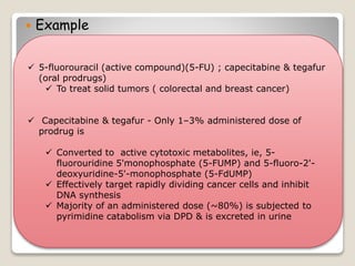  Example
 5-fluorouracil (active compound)(5-FU) ; capecitabine & tegafur
(oral prodrugs)
 To treat solid tumors ( colorectal and breast cancer)
 Capecitabine & tegafur - Only 1–3% administered dose of
prodrug is
 Converted to active cytotoxic metabolites, ie, 5-
fluorouridine 5'monophosphate (5-FUMP) and 5-fluoro-2'-
deoxyuridine-5'-monophosphate (5-FdUMP)
 Effectively target rapidly dividing cancer cells and inhibit
DNA synthesis
 Majority of an administered dose (~80%) is subjected to
pyrimidine catabolism via DPD & is excreted in urine
 