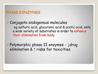 PHASE IIENZYMES
 Conjugate endogenous molecules
◦ eg sulfuric acid, glucuronic acid & acetic acid, onto
a wide variety of substrates in order to enhance
their elimination from body
 Polymorphic phase II enzymes - ↓drug
elimination & ↑ risks for toxicities
 