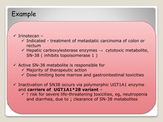 Example
 Irinotecan –
 Indicated - treatment of metastatic carcinoma of colon or
rectum
 Hepatic carboxylesterase enzymes → cytotoxic metabolite,
SN-38 ( inhibits topoisomerase 1 )
 Active SN-38 metabolite is responsible for
 Majority of therapeutic action
 Dose-limiting bone marrow and gastrointestinal toxicities
 Inactivation of SN38 occurs via polymorphic UGT1A1 enzyme
and carriers of UGT1A1*28 variant –
 ↑ risk for severe life-threatening toxicities, eg, neutropenia
and diarrhea, due to ↓ clearance of SN-38 metabolites
 