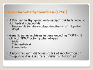 Thiopurine S-Methyltransferase(TPMT)
 Attaches methyl group onto aromatic & heterocyclic
sulfhydryl compounds
◦ Responsible for pharmacologic deactivation of thiopurine
drugs
 Genetic polymorphisms in gene encoding TPMT - 3
clinical TPMT activity phenotypes
◦ High
◦ Intermediate &
◦ Low activity
 Associated with differing rates of inactivation of
thiopurine drugs & altered risks for toxicities
 