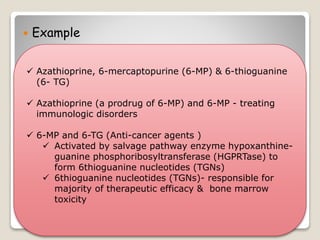  Example
 Azathioprine, 6-mercaptopurine (6-MP) & 6-thioguanine
(6- TG)
 Azathioprine (a prodrug of 6-MP) and 6-MP - treating
immunologic disorders
 6-MP and 6-TG (Anti-cancer agents )
 Activated by salvage pathway enzyme hypoxanthine-
guanine phosphoribosyltransferase (HGPRTase) to
form 6thioguanine nucleotides (TGNs)
 6thioguanine nucleotides (TGNs)- responsible for
majority of therapeutic efficacy & bone marrow
toxicity
 