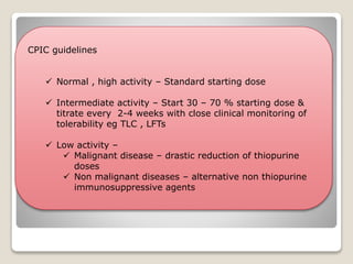 CPIC guidelines
 Normal , high activity – Standard starting dose
 Intermediate activity – Start 30 – 70 % starting dose &
titrate every 2-4 weeks with close clinical monitoring of
tolerability eg TLC , LFTs
 Low activity –
 Malignant disease – drastic reduction of thiopurine
doses
 Non malignant diseases – alternative non thiopurine
immunosuppressive agents
 