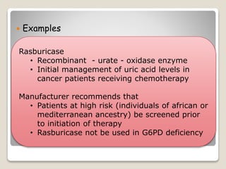  Examples
Rasburicase
• Recombinant - urate - oxidase enzyme
• Initial management of uric acid levels in
cancer patients receiving chemotherapy
Manufacturer recommends that
• Patients at high risk (individuals of african or
mediterranean ancestry) be screened prior
to initiation of therapy
• Rasburicase not be used in G6PD deficiency
 