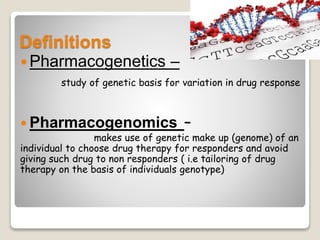 Definitions
Pharmacogenetics –
study of genetic basis for variation in drug response
 Pharmacogenomics –
makes use of genetic make up (genome) of an
individual to choose drug therapy for responders and avoid
giving such drug to non responders ( i.e tailoring of drug
therapy on the basis of individuals genotype)
 