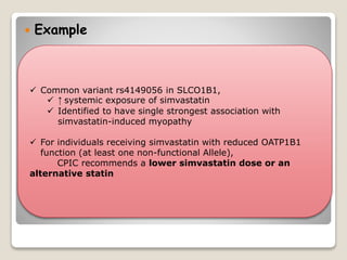  Example
 Common variant rs4149056 in SLCO1B1,
 ↑ systemic exposure of simvastatin
 Identified to have single strongest association with
simvastatin-induced myopathy
 For individuals receiving simvastatin with reduced OATP1B1
function (at least one non-functional Allele),
CPIC recommends a lower simvastatin dose or an
alternative statin
 