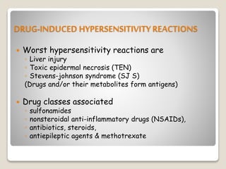 DRUG-INDUCED HYPERSENSITIVITY REACTIONS
 Worst hypersensitivity reactions are
◦ Liver injury
◦ Toxic epidermal necrosis (TEN)
◦ Stevens-johnson syndrome (SJ S)
(Drugs and/or their metabolites form antigens)
 Drug classes associated
◦ sulfonamides
◦ nonsteroidal anti-inflammatory drugs (NSAIDs),
◦ antibiotics, steroids,
◦ antiepileptic agents & methotrexate
 