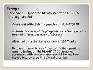 Example
 Abacavir - Hypersensitivity reactions - SJS
(idiosyncratic)
◦ Consistent with allele frequencies of HLA-B*57:01
◦ Activated to carbovir triphosphate -reactive molecule -
involved in immunogenicity of abacavir
◦ Mediated by activation of cytotoxic CD8 T cells
◦ Because of importance of abacavir in therapeutics,
genetic testing of the HLA-B*57:01 biomarker
associated with abacavir hypersensitivity has been
rapidly incorporated into clinical practice
 