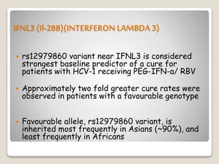 IFNL3 (Il-28B)(INTERFERON LAMBDA 3)
 rs12979860 variant near IFNL3 is considered
strongest baseline predictor of a cure for
patients with HCV-1 receiving PEG-IFN-a/ RBV
 Approximately two fold greater cure rates were
observed in patients with a favourable genotype
 Favourable allele, rs12979860 variant, is
inherited most frequently in Asians (~90%), and
least frequently in Africans
 