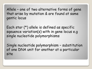 Allele – one of two alternative forms of gene
that arise by mutation & are found at same
gentic locus
Each star (*) allele is defined as specific
sqeuence variation(s) with in gene locus e.g
single nucleotide polymorphisms
Single nucleotide polymorphism – substitution
of one DNA unit for another at a particular
site
 