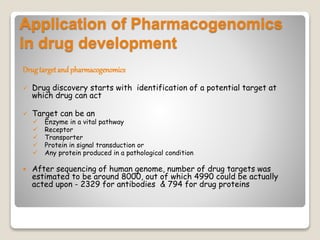 Application of Pharmacogenomics
in drug development
Drugtarget and pharmacogenomics
 Drug discovery starts with identification of a potential target at
which drug can act
 Target can be an
 Enzyme in a vital pathway
 Receptor
 Transporter
 Protein in signal transduction or
 Any protein produced in a pathological condition
 After sequencing of human genome, number of drug targets was
estimated to be around 8000, out of which 4990 could be actually
acted upon - 2329 for antibodies & 794 for drug proteins
 